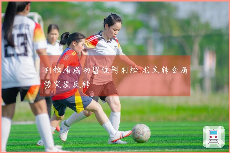利物浦成功留住阿利松 尤文转会局势突发反转