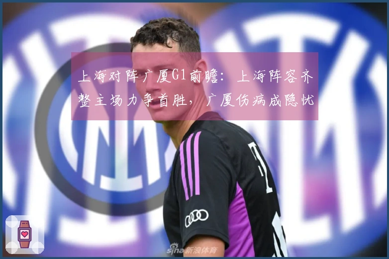 上海对阵广厦G1前瞻：上海阵容齐整主场力争首胜，广厦伤病成隐忧