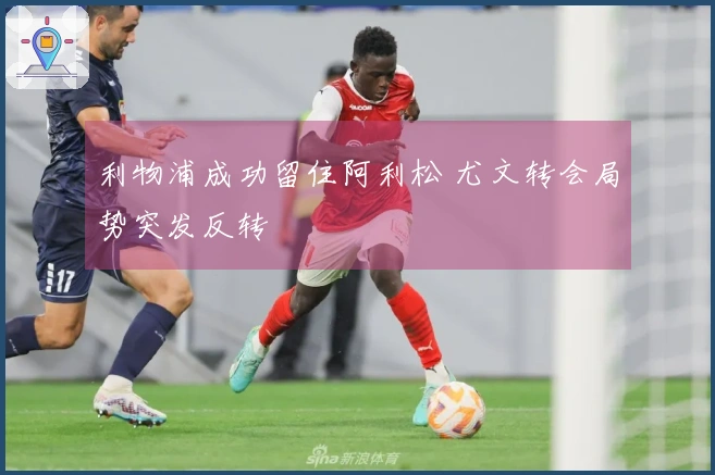 利物浦成功留住阿利松 尤文转会局势突发反转